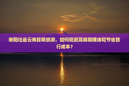 衡阳往返云南昆明旅游，如何规避高峰期拥堵和节省旅行成本？