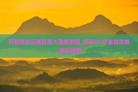 阿勒泰去云南昆明大型旅游团