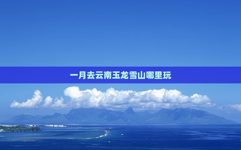 一月去云南玉龙雪山哪里玩