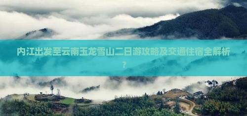 内江出发至云南玉龙雪山二日游攻略及交通住宿全解析？