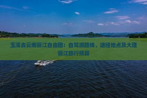 玉溪去云南丽江自由团：自驾游路线、途径地点及大理丽江旅行预算