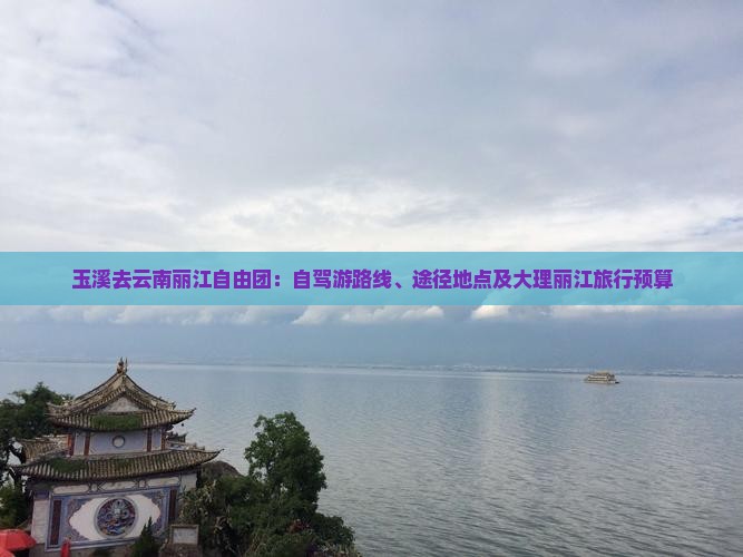 玉溪去云南丽江自由团：自驾游路线、途径地点及大理丽江旅行预算