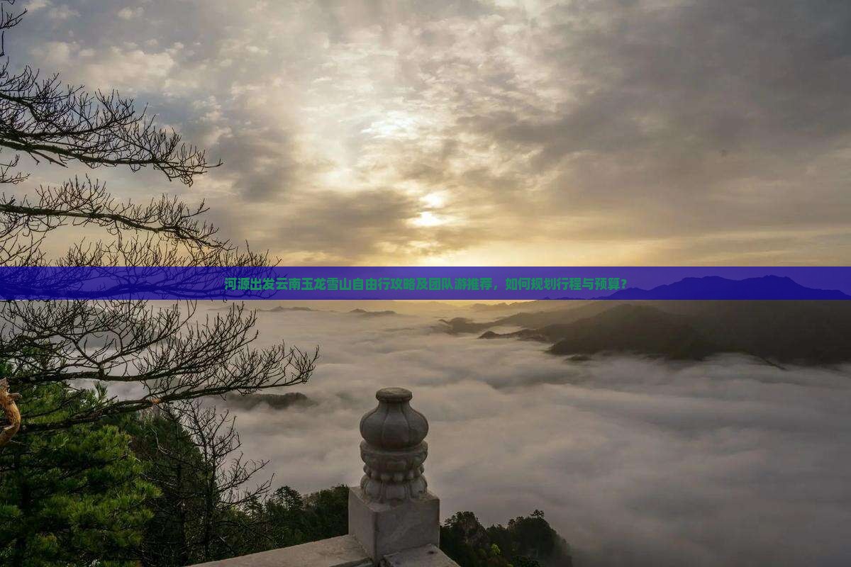 河源出发云南玉龙雪山自由行攻略及团队游推荐，如何规划行程与预算？