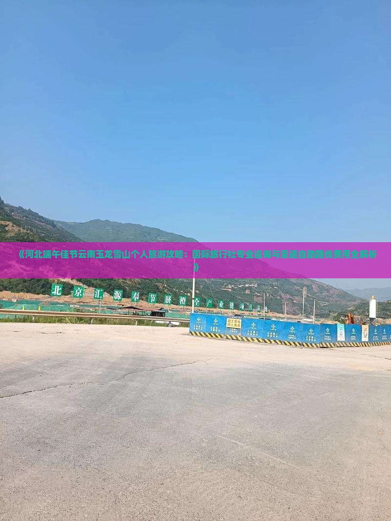 《河北端午佳节云南玉龙雪山个人旅游攻略：国际旅行社专业咨询与索道自助路线费用全解析》