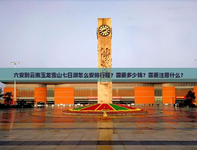 六安到云南玉龙雪山七日游怎么安排行程？需要多少钱？需要注意什么？