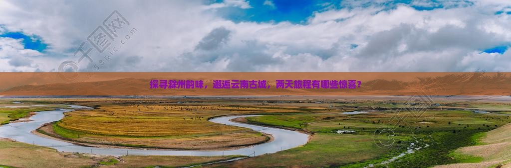 探寻滁州韵味，邂逅云南古城，两天旅程有哪些惊喜？