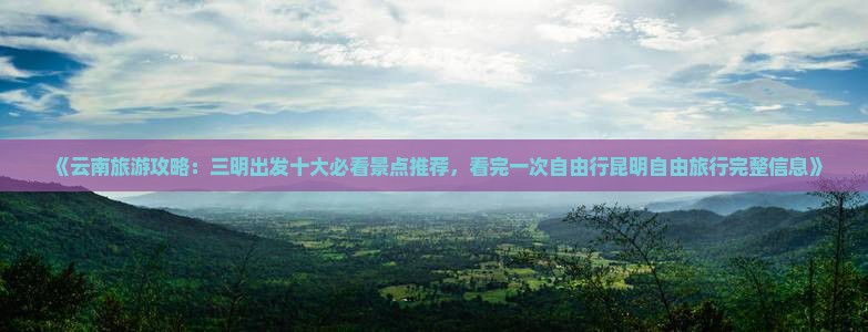 《云南旅游攻略：三明出发十大必看景点推荐，看完一次自由行昆明自由旅行完整信息》