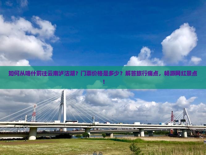 如何从喀什前往云南泸沽湖？门票价格是多少？解答旅行痛点，畅游网红景点！