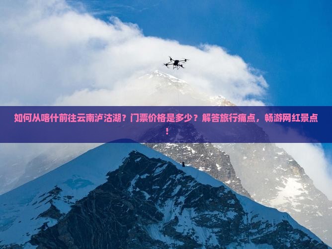 如何从喀什前往云南泸沽湖？门票价格是多少？解答旅行痛点，畅游网红景点！