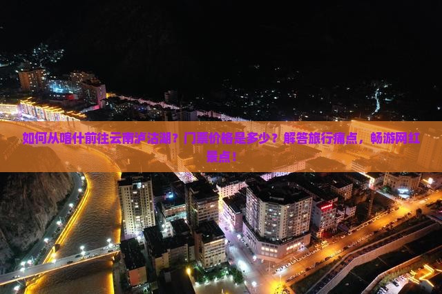 如何从喀什前往云南泸沽湖？门票价格是多少？解答旅行痛点，畅游网红景点！