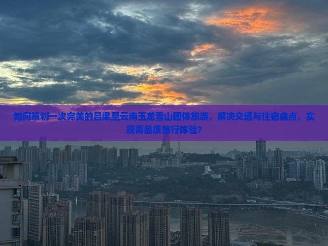 如何策划一次完美的吕梁至云南玉龙雪山团体旅游，解决交通与住宿痛点，实现高品质旅行体验？