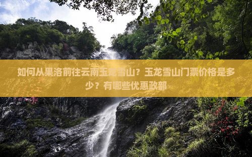 如何从果洛前往云南玉龙雪山？玉龙雪山门票价格是多少？有哪些优惠政部