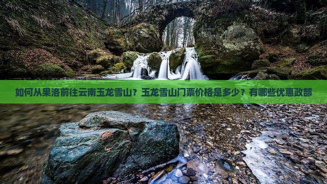 如何从果洛前往云南玉龙雪山？玉龙雪山门票价格是多少？有哪些优惠政部