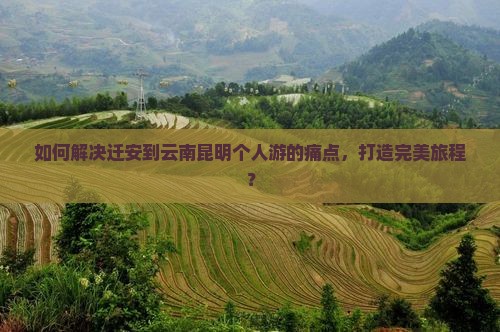 如何解决迁安到云南昆明个人游的痛点，打造完美旅程？
