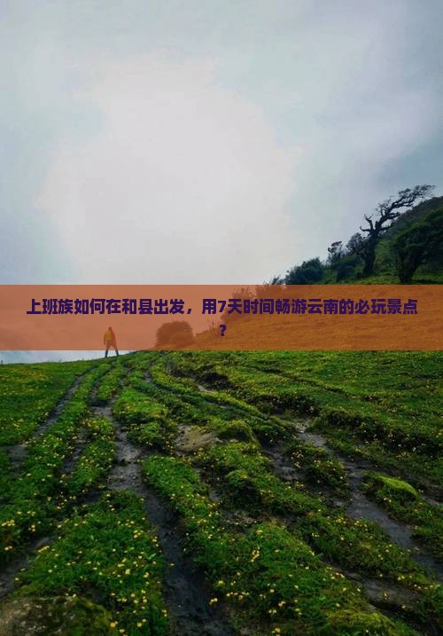 上班族如何在和县出发，用7天时间畅游云南的必玩景点？