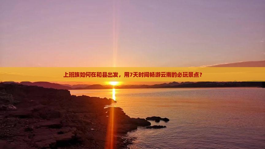 上班族如何在和县出发，用7天时间畅游云南的必玩景点？