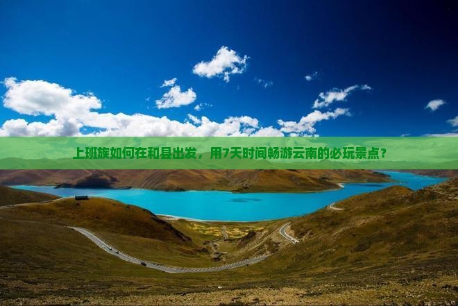 上班族如何在和县出发，用7天时间畅游云南的必玩景点？