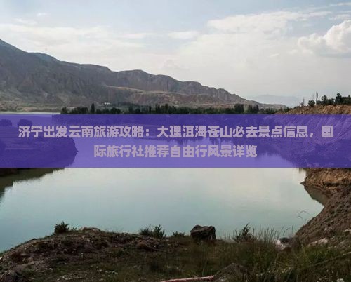 济宁出发云南旅游攻略：大理洱海苍山必去景点信息，国际旅行社推荐自由行风景详览