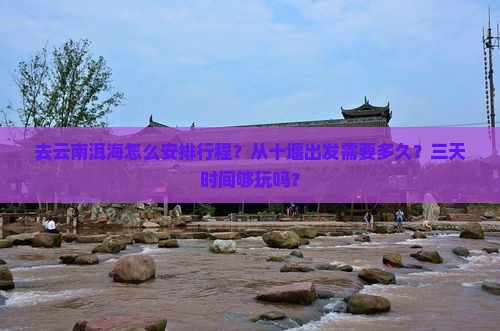 去云南洱海怎么安排行程？从十堰出发需要多久？三天时间够玩吗？