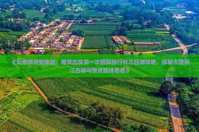 《云南旅游新体验：雅安出发第一次国际旅行社三日游攻略，探秘大理丽江古城与景点路线看看》