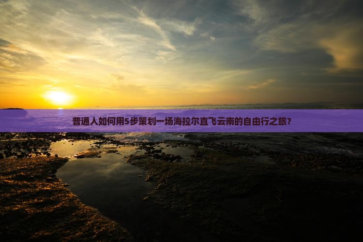 普通人如何用5步策划一场海拉尔直飞云南的自由行之旅？