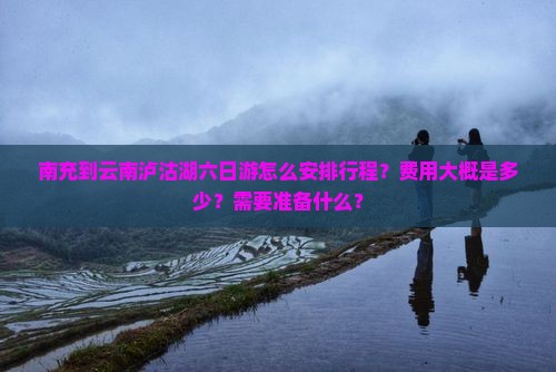 南充到云南泸沽湖六日游怎么安排行程？费用大概是多少？需要准备什么？