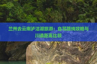 兰州去云南泸沽湖旅游：自驾路线攻略与川滇距离比较
