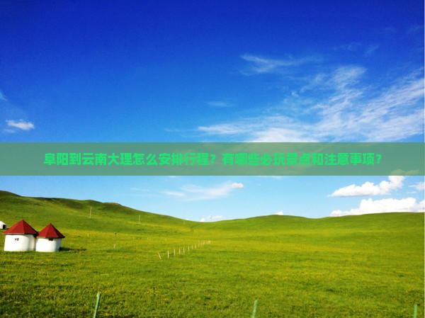 阜阳到云南大理怎么安排行程？有哪些必玩景点和注意事项？