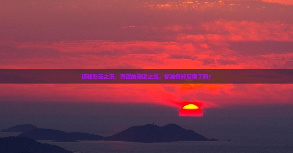 探秘彩云之南，普洱的秘密之旅，你准备好启程了吗？