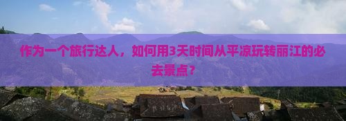 作为一个旅行达人，如何用3天时间从平凉玩转丽江的必去景点？