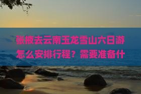 张掖去云南玉龙雪山六日游怎么安排行程？需要准备什么？沿途有哪些必看景点？