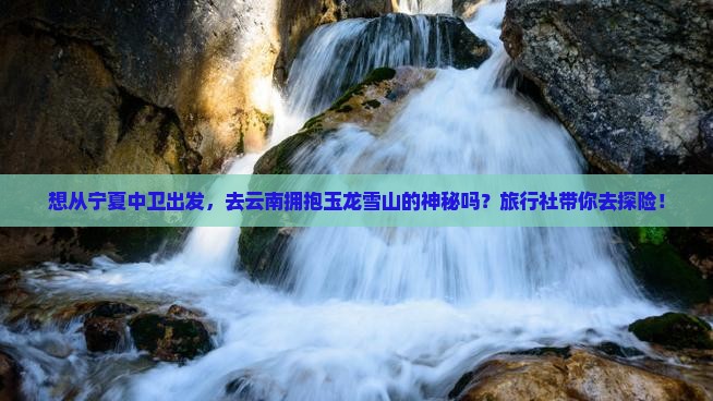 想从宁夏中卫出发，去云南拥抱玉龙雪山的神秘吗？旅行社带你去探险！