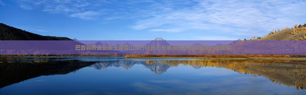 巴音郭楞去云南玉龙雪山旅行社推出冬季滑雪旅游攻略及行程安排