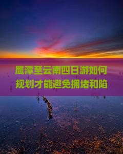 鹰潭至云南四日游如何规划才能避免拥堵和陷阱？