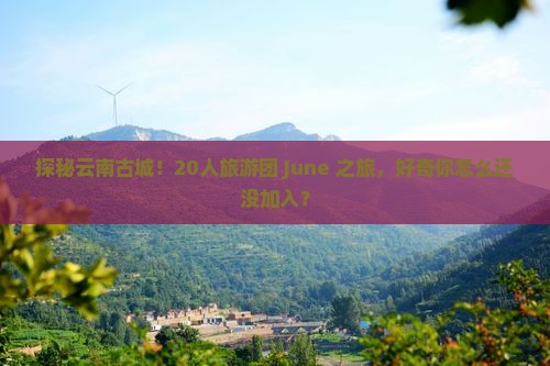 探秘云南古城！20人旅游团 June 之旅，好奇你怎么还没加入？