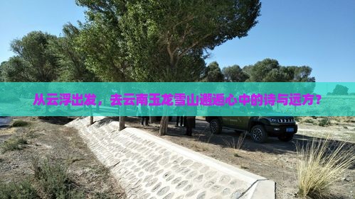 从云浮出发，去云南玉龙雪山邂逅心中的诗与远方？
