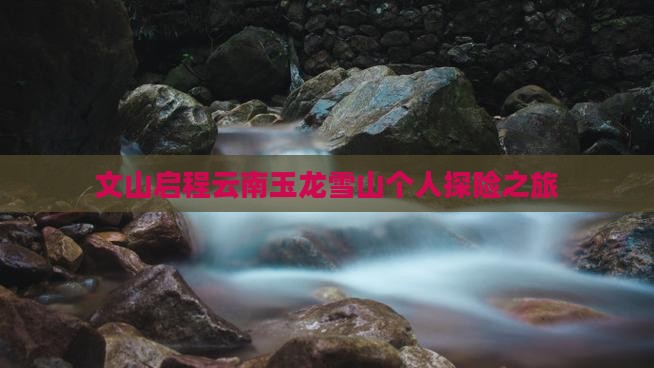 文山启程云南玉龙雪山个人探险之旅