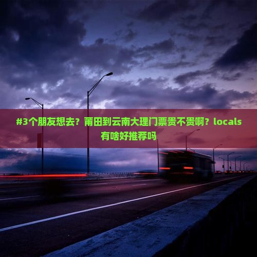 #3个朋友想去？莆田到云南大理门票贵不贵啊？locals有啥好推荐吗