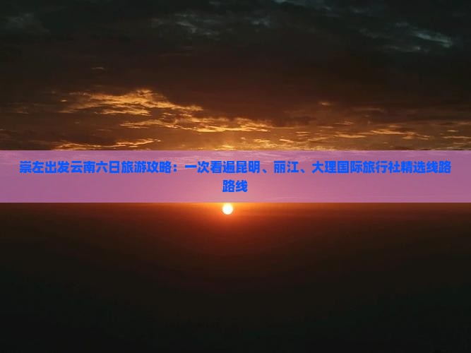 崇左出发云南六日旅游攻略：一次看遍昆明、丽江、大理国际旅行社精选线路路线