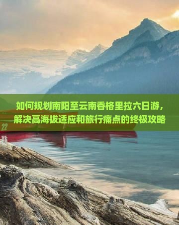 如何规划南阳至云南香格里拉六日游，解决高海拔适应和旅行痛点的终极攻略？