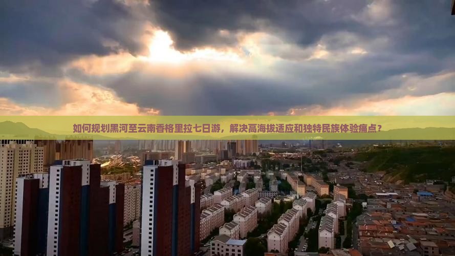 如何规划黑河至云南香格里拉七日游，解决高海拔适应和独特民族体验痛点？