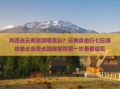 鸡西去云南旅游哪里玩？云南自由行七日游攻略必去景点路线推荐第一次看看信息
