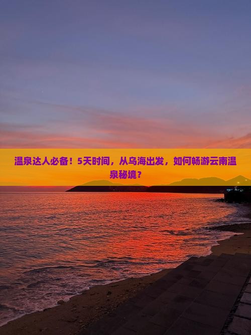 温泉达人必备！5天时间，从乌海出发，如何畅游云南温泉秘境？