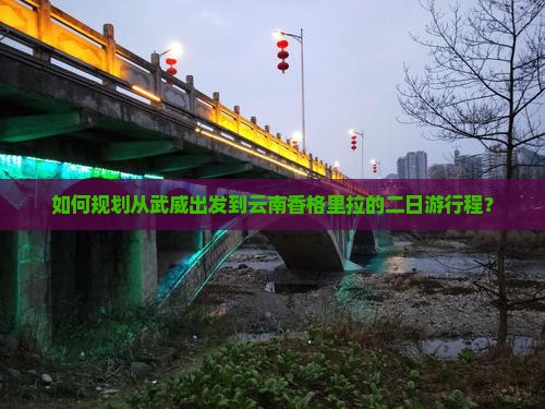 如何规划从武威出发到云南香格里拉的二日游行程？