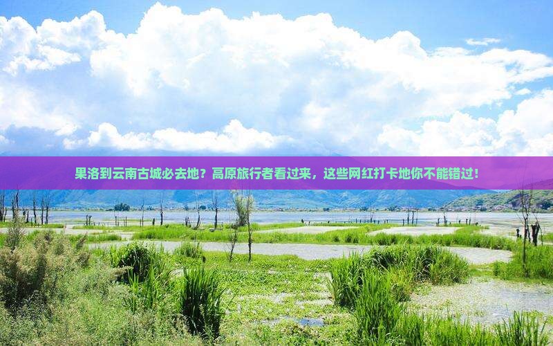 果洛到云南古城必去地