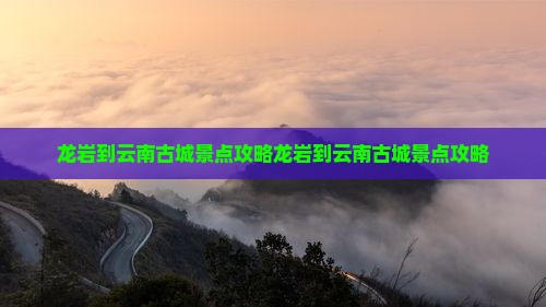 龙岩到云南古城景点