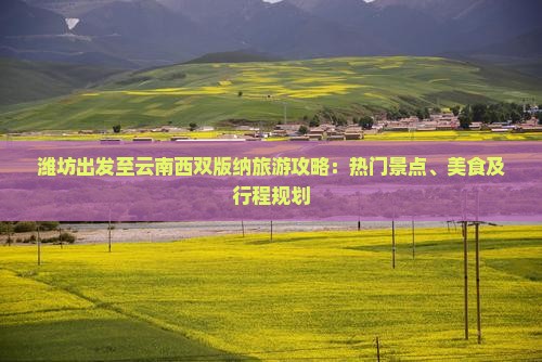 潍坊出发至云南西双版纳旅游攻略：热门景点、美食及行程规划