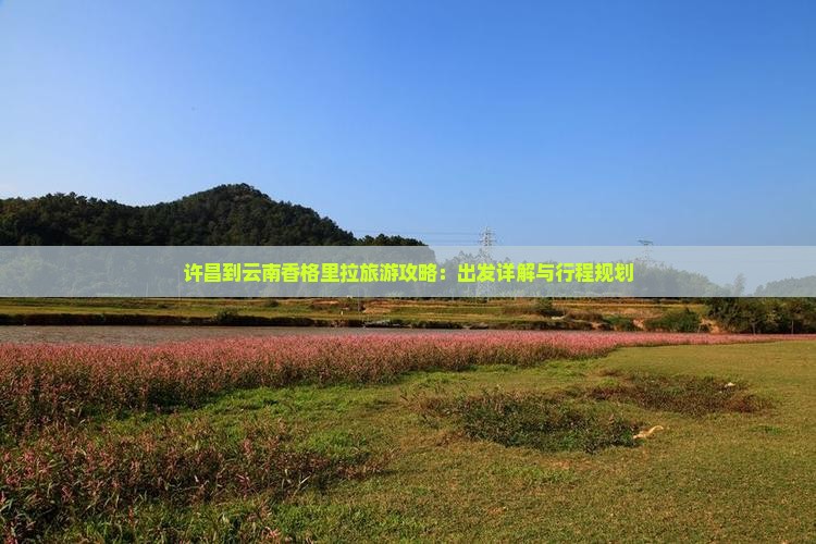 许昌到云南香格里拉旅游攻略：出发详解与行程规划