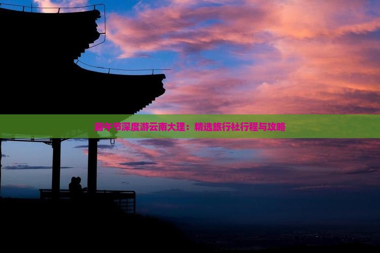 端午节深度游云南大理：精选旅行社行程与攻略