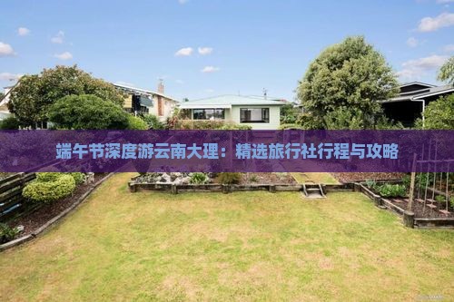 端午节深度游云南大理：精选旅行社行程与攻略